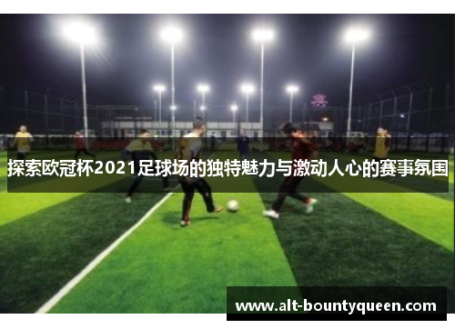 探索欧冠杯2021足球场的独特魅力与激动人心的赛事氛围 探索欧冠杯2021足球场的独特魅力与激动人心的赛事氛围