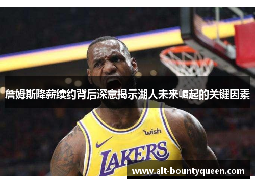 詹姆斯降薪续约背后深意揭示湖人未来崛起的关键因素 詹姆斯降薪续约背后深意揭示湖人未来崛起的关键因素