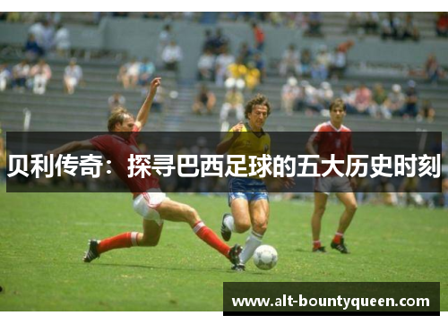 贝利传奇：探寻巴西足球的五大历史时刻
