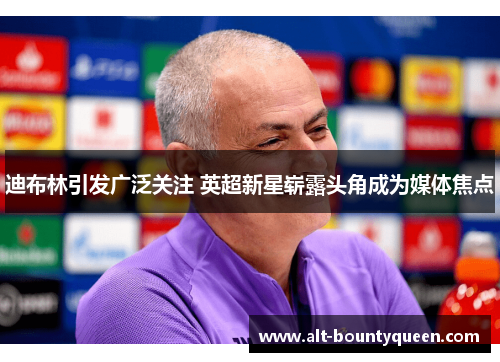 迪布林引发广泛关注 英超新星崭露头角成为媒体焦点 迪布林引发广泛关注 英超新星崭露头角成为媒体焦点