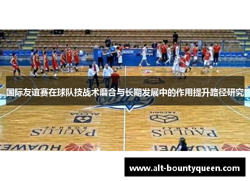 国际友谊赛在球队技战术磨合与长期发展中的作用提升路径研究