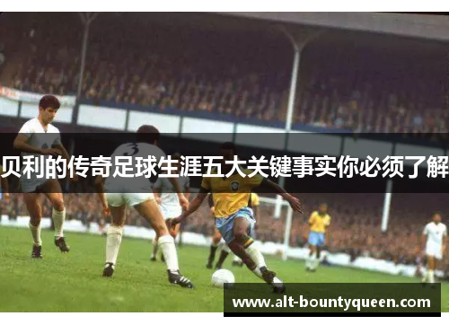 贝利的传奇足球生涯五大关键事实你必须了解 贝利的传奇足球生涯五大关键事实你必须了解