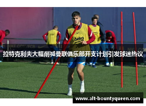 拉特克利夫大幅削减曼联俱乐部开支计划引发球迷热议 拉特克利夫大幅削减曼联俱乐部开支计划引发球迷热议