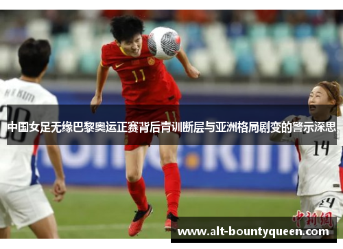 中国女足无缘巴黎奥运正赛背后青训断层与亚洲格局剧变的警示深思